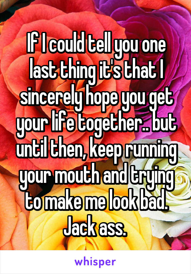 If I could tell you one last thing it's that I sincerely hope you get your life together.. but until then, keep running your mouth and trying to make me look bad. Jack ass. 