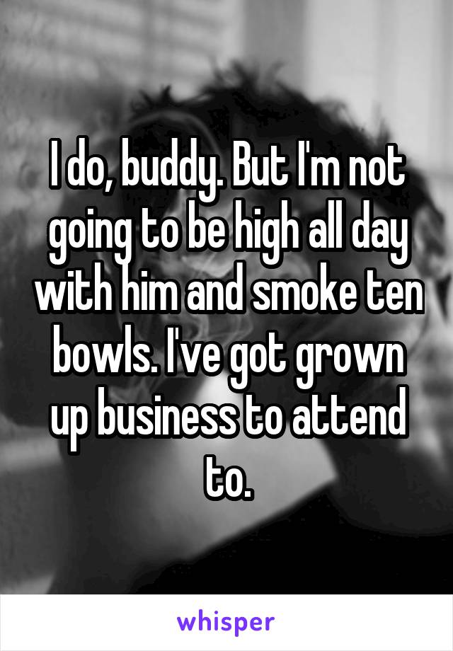 I do, buddy. But I'm not going to be high all day with him and smoke ten bowls. I've got grown up business to attend to.
