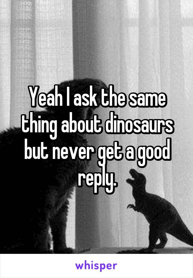 Yeah I ask the same thing about dinosaurs but never get a good reply.