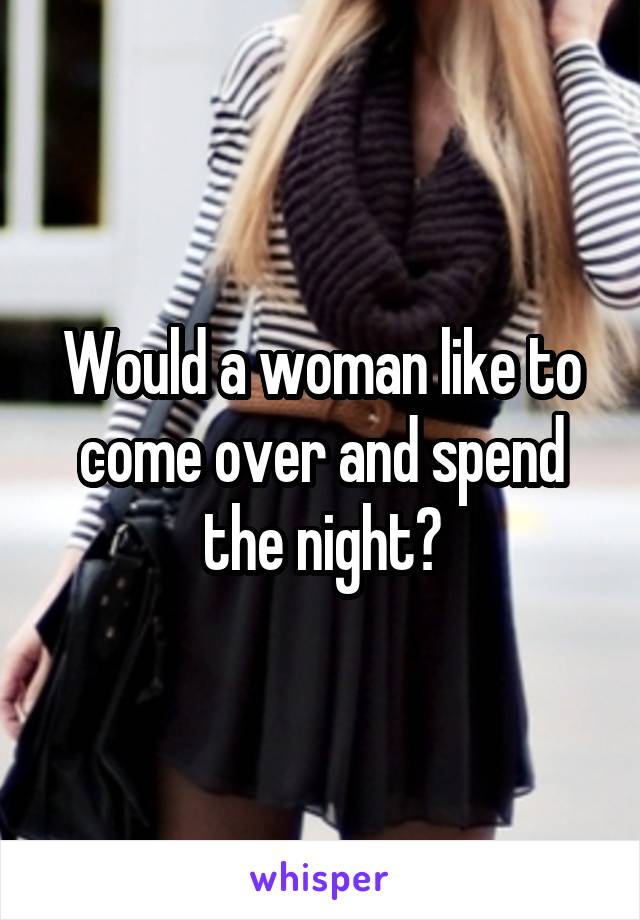 Would a woman like to come over and spend the night?