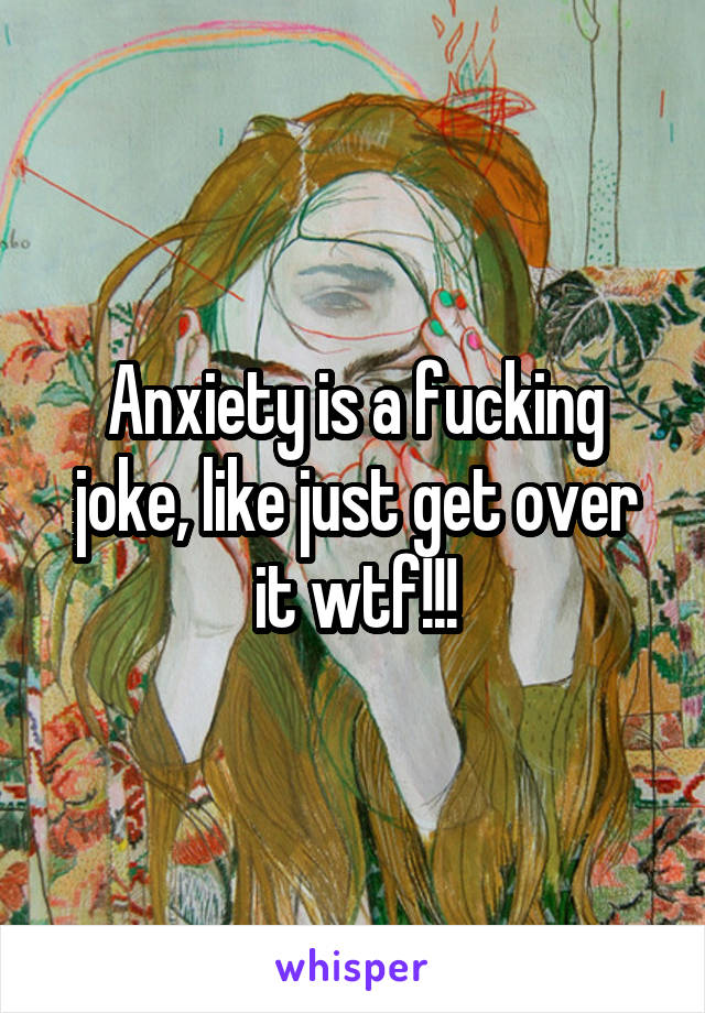 Anxiety is a fucking joke, like just get over it wtf!!!