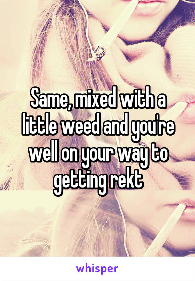 Same, mixed with a little weed and you're well on your way to getting rekt