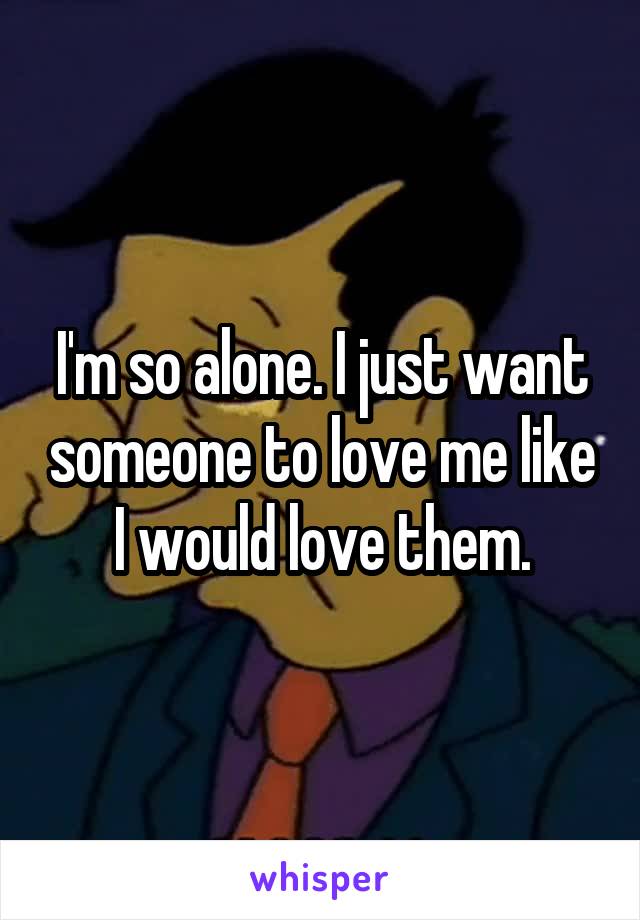 I'm so alone. I just want someone to love me like I would love them.