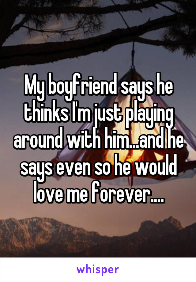 My boyfriend says he thinks I'm just playing around with him...and he says even so he would love me forever....