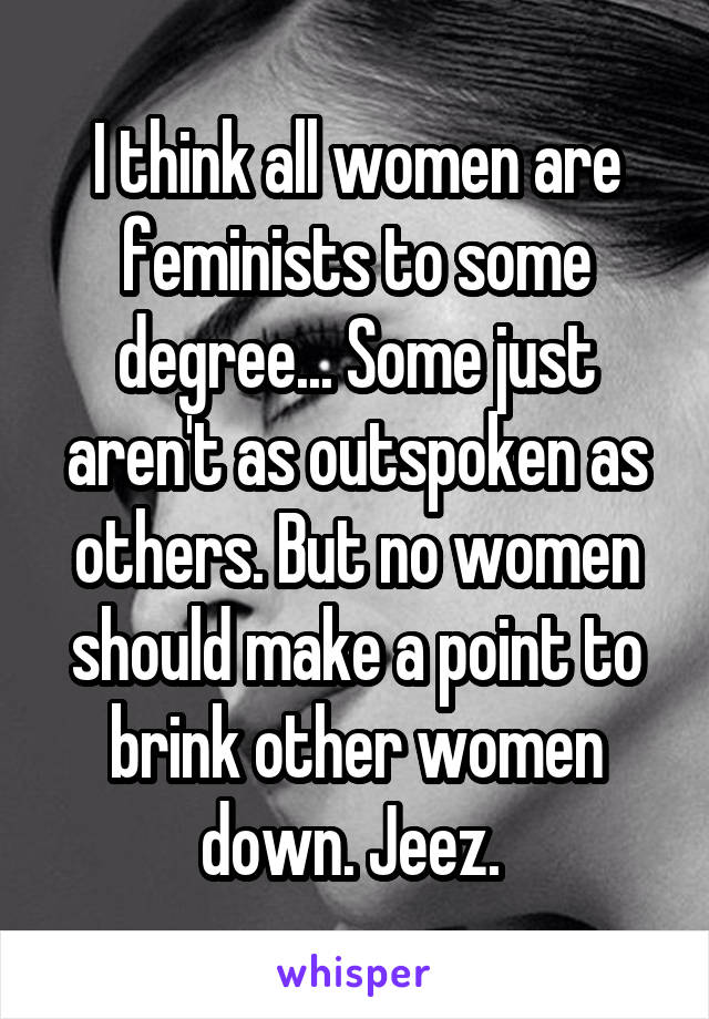I think all women are feminists to some degree... Some just aren't as outspoken as others. But no women should make a point to brink other women down. Jeez. 
