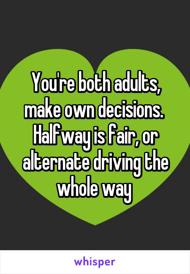 You're both adults, make own decisions. 
Halfway is fair, or alternate driving the whole way 