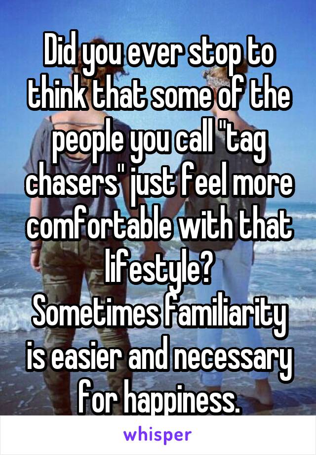 Did you ever stop to think that some of the people you call "tag chasers" just feel more comfortable with that lifestyle?
Sometimes familiarity is easier and necessary for happiness.