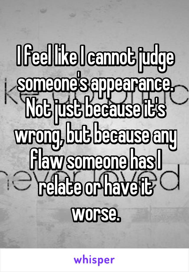I feel like I cannot judge someone's appearance. Not just because it's wrong, but because any flaw someone has I relate or have it worse.