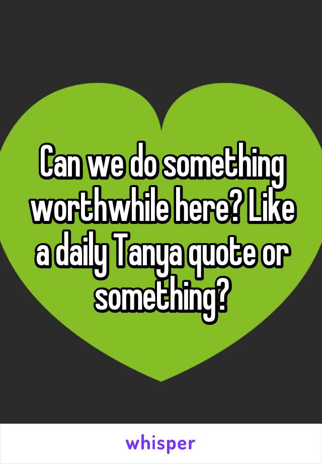 Can we do something worthwhile here? Like a daily Tanya quote or something?