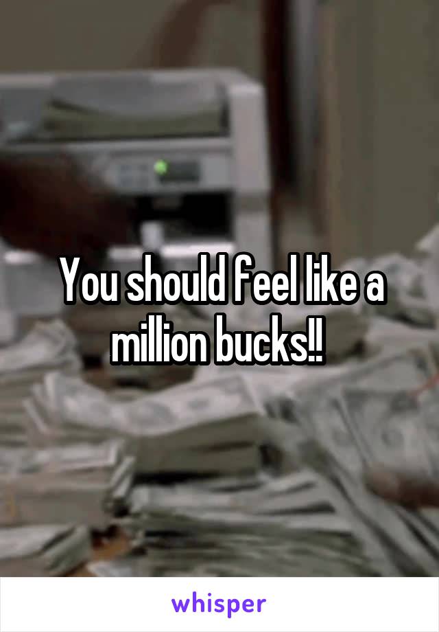 You should feel like a million bucks!! 