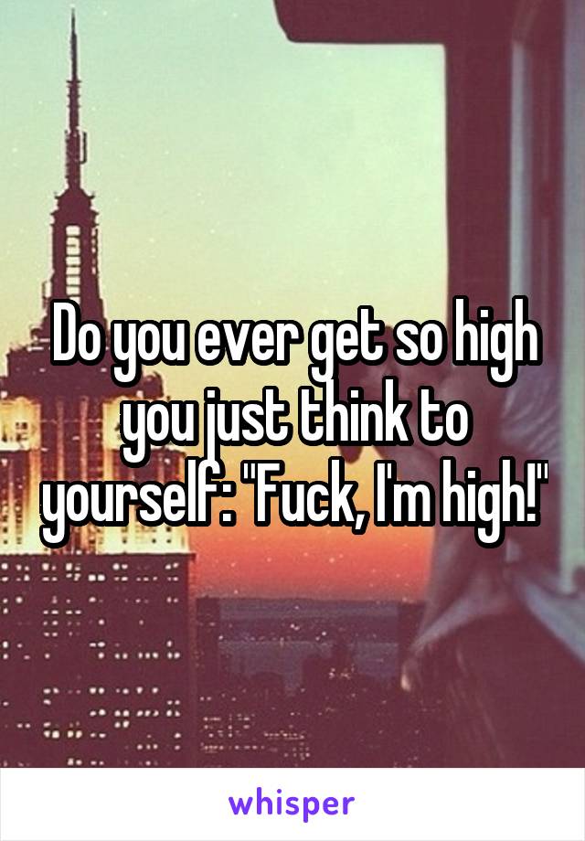 Do you ever get so high you just think to yourself: "Fuck, I'm high!"