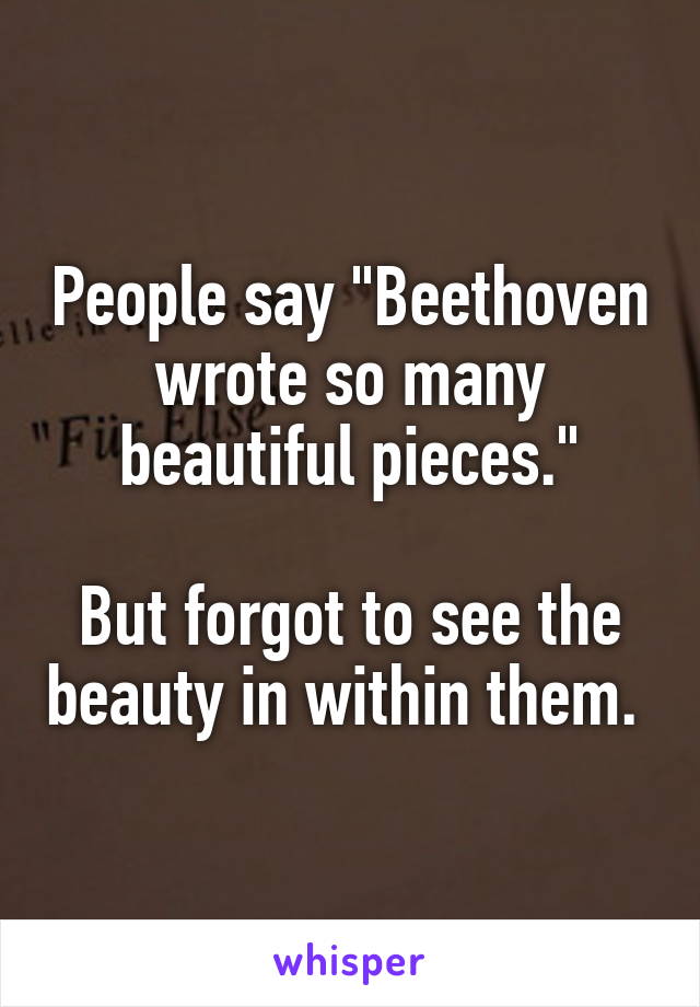 People say "Beethoven wrote so many beautiful pieces."

But forgot to see the beauty in within them. 