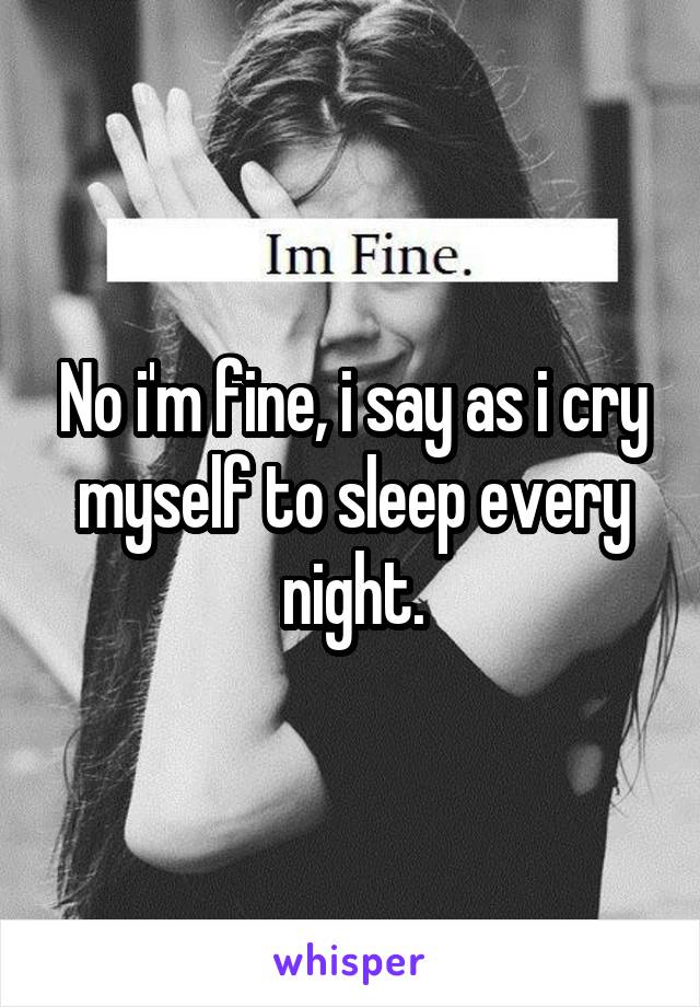 No i'm fine, i say as i cry myself to sleep every night.