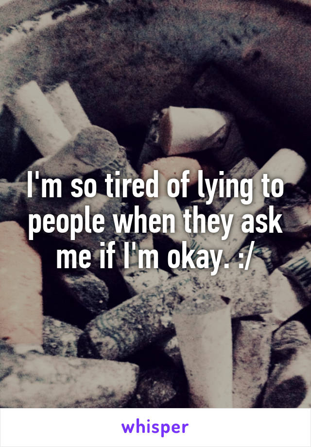 I'm so tired of lying to people when they ask me if I'm okay. :/