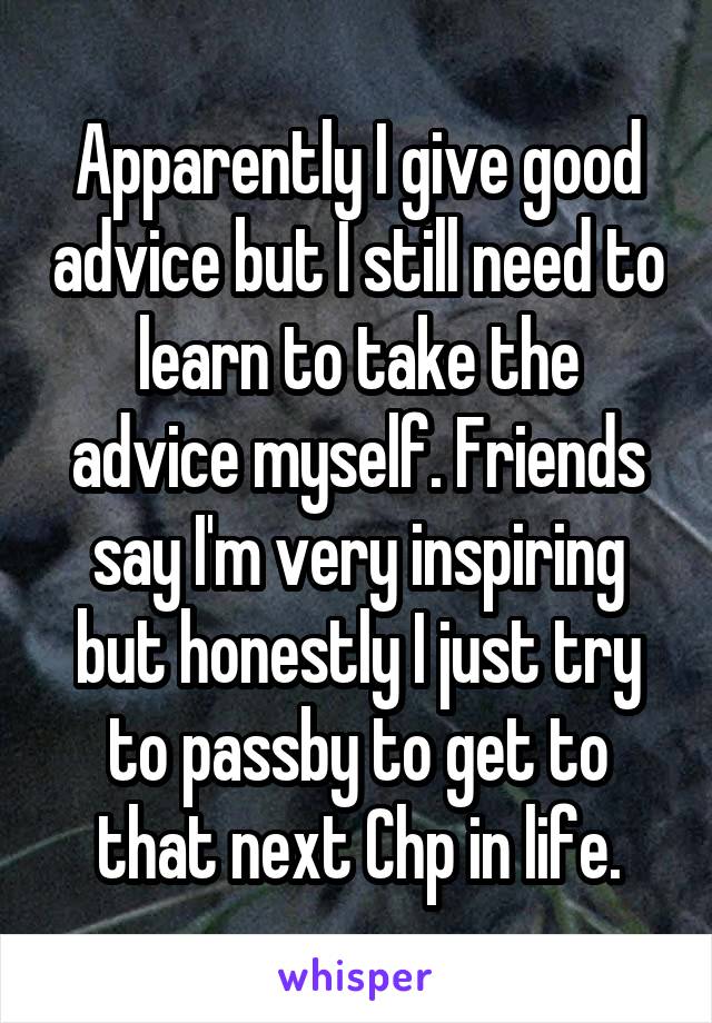 Apparently I give good advice but I still need to learn to take the advice myself. Friends say I'm very inspiring but honestly I just try to passby to get to that next Chp in life.