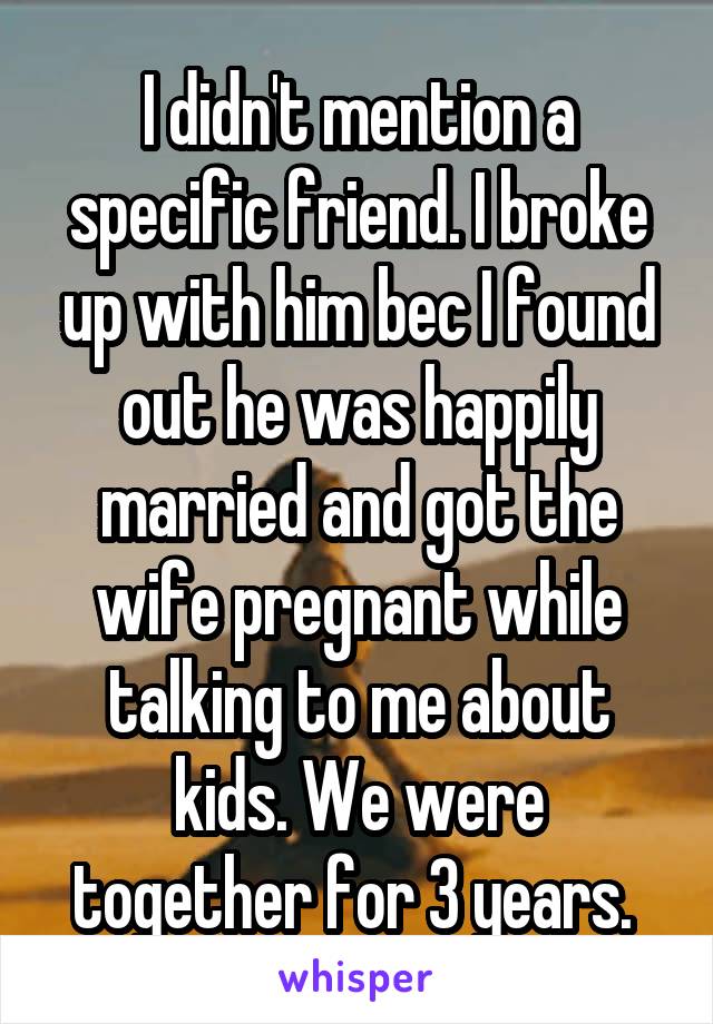I didn't mention a specific friend. I broke up with him bec I found out he was happily married and got the wife pregnant while talking to me about kids. We were together for 3 years. 