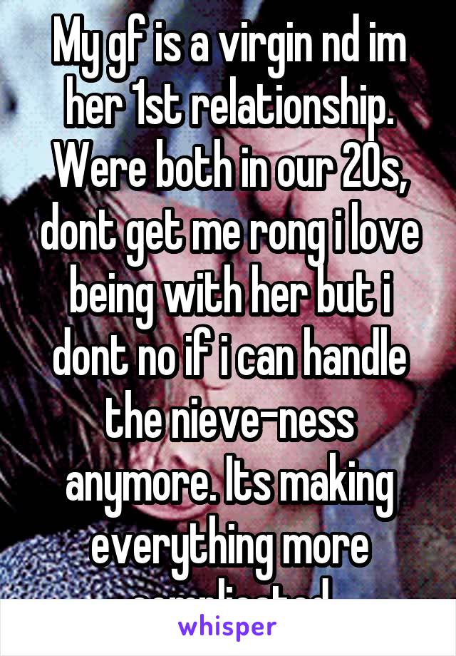 My gf is a virgin nd im her 1st relationship. Were both in our 20s, dont get me rong i love being with her but i dont no if i can handle the nieve-ness anymore. Its making everything more complicated