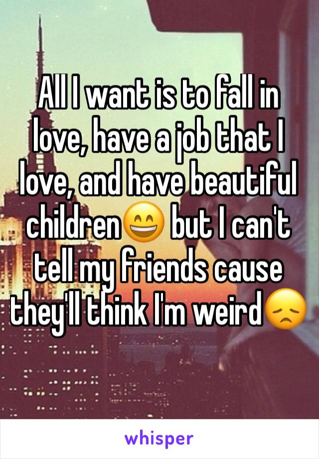 All I want is to fall in love, have a job that I love, and have beautiful children😄 but I can't tell my friends cause they'll think I'm weird😞