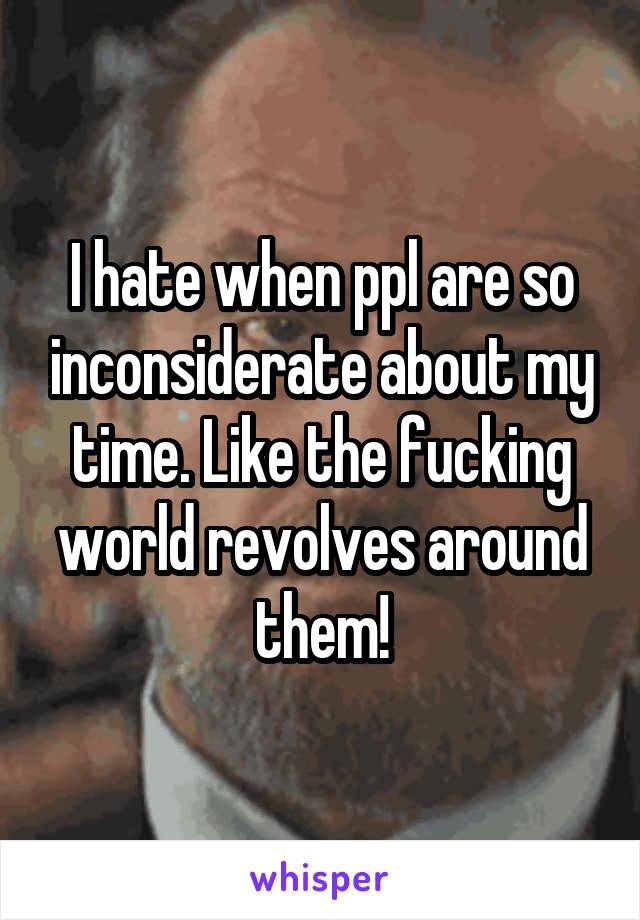 I hate when ppl are so inconsiderate about my time. Like the fucking world revolves around them!