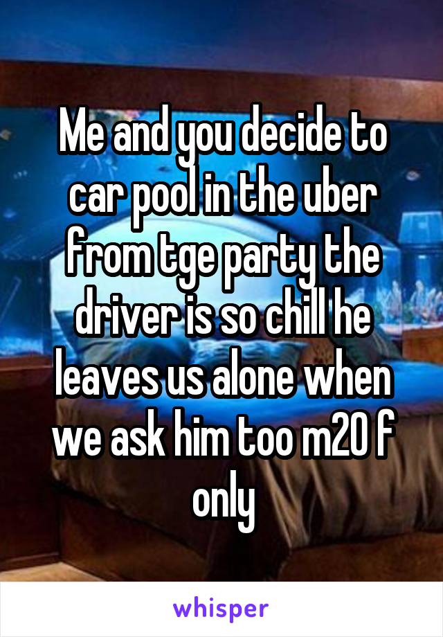 Me and you decide to car pool in the uber from tge party the driver is so chill he leaves us alone when we ask him too m20 f only