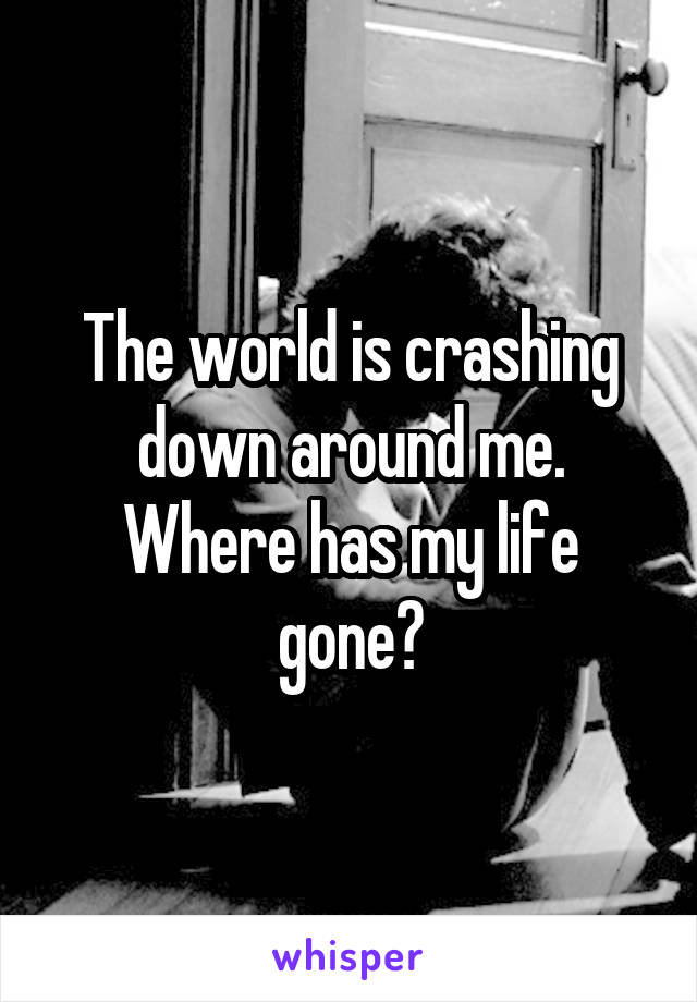 The world is crashing down around me. Where has my life gone?