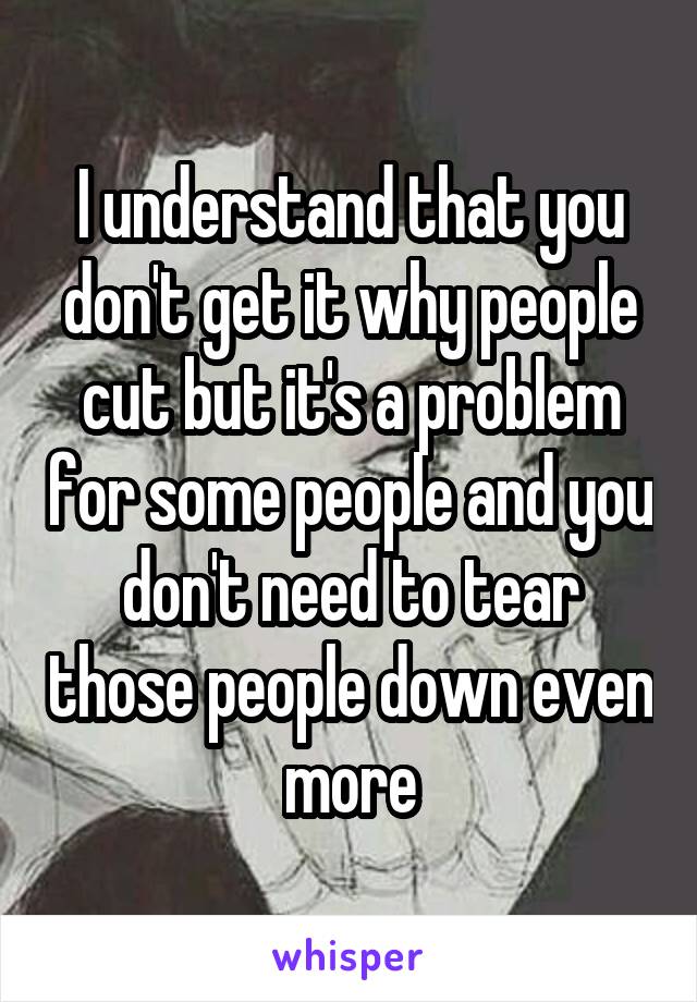 I understand that you don't get it why people cut but it's a problem for some people and you don't need to tear those people down even more