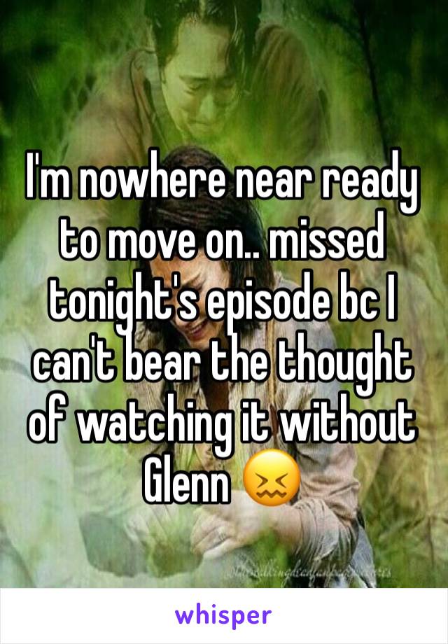 I'm nowhere near ready to move on.. missed tonight's episode bc I can't bear the thought of watching it without Glenn 😖