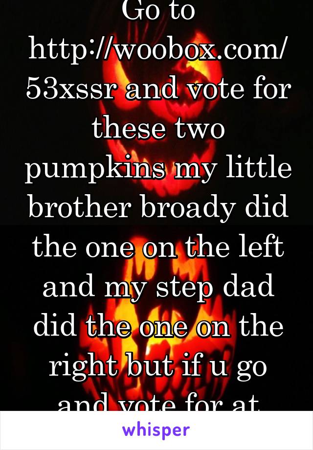 Go to http://woobox.com/53xssr and vote for these two pumpkins my little brother broady did the one on the left and my step dad did the one on the right but if u go and vote for at least one of these 