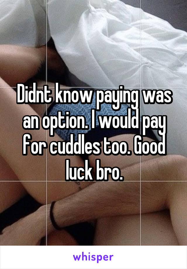 Didnt know paying was an option. I would pay for cuddles too. Good luck bro.
