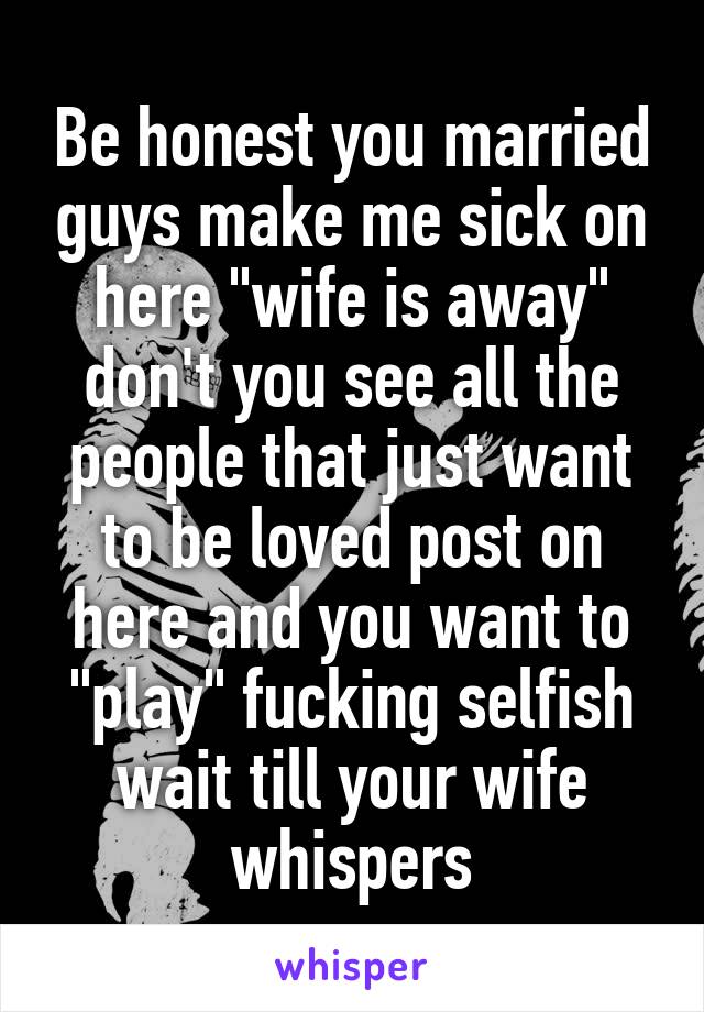 Be honest you married guys make me sick on here "wife is away" don't you see all the people that just want to be loved post on here and you want to "play" fucking selfish wait till your wife whispers