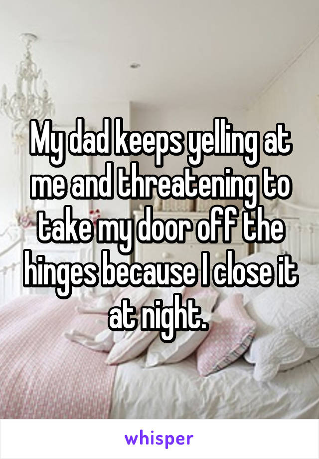 My dad keeps yelling at me and threatening to take my door off the hinges because I close it at night. 