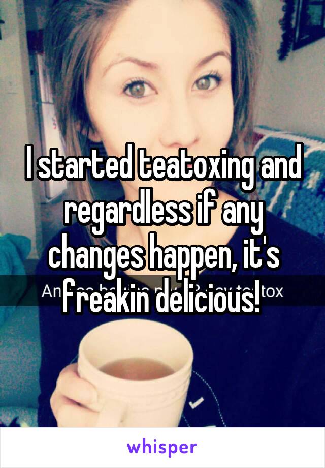 I started teatoxing and regardless if any changes happen, it's freakin delicious! 
