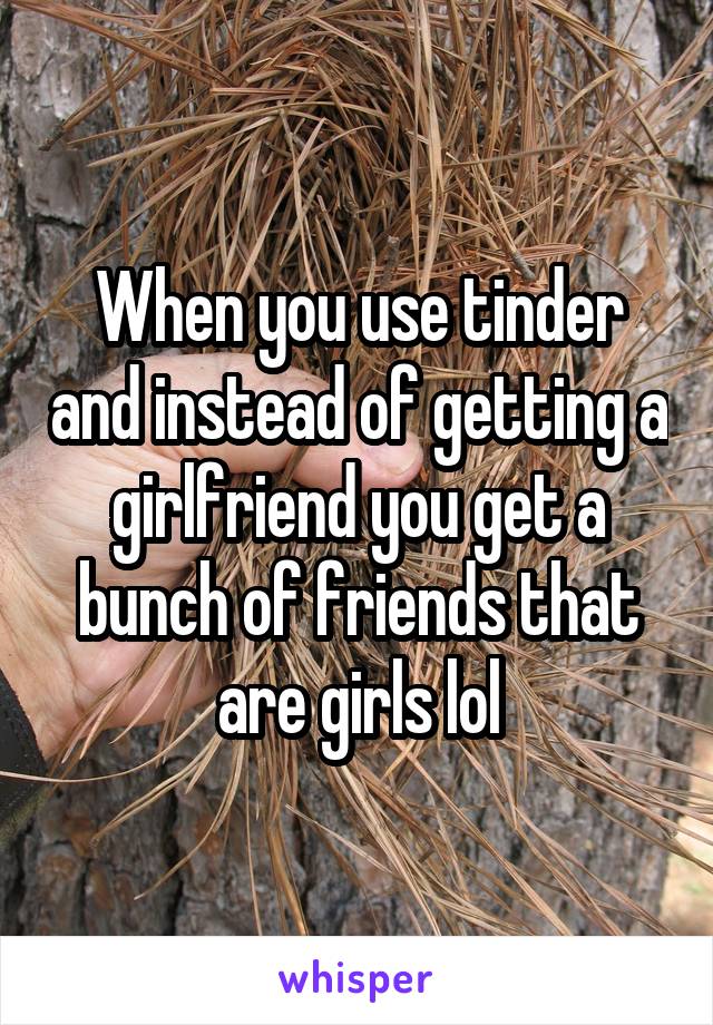 When you use tinder and instead of getting a girlfriend you get a bunch of friends that are girls lol