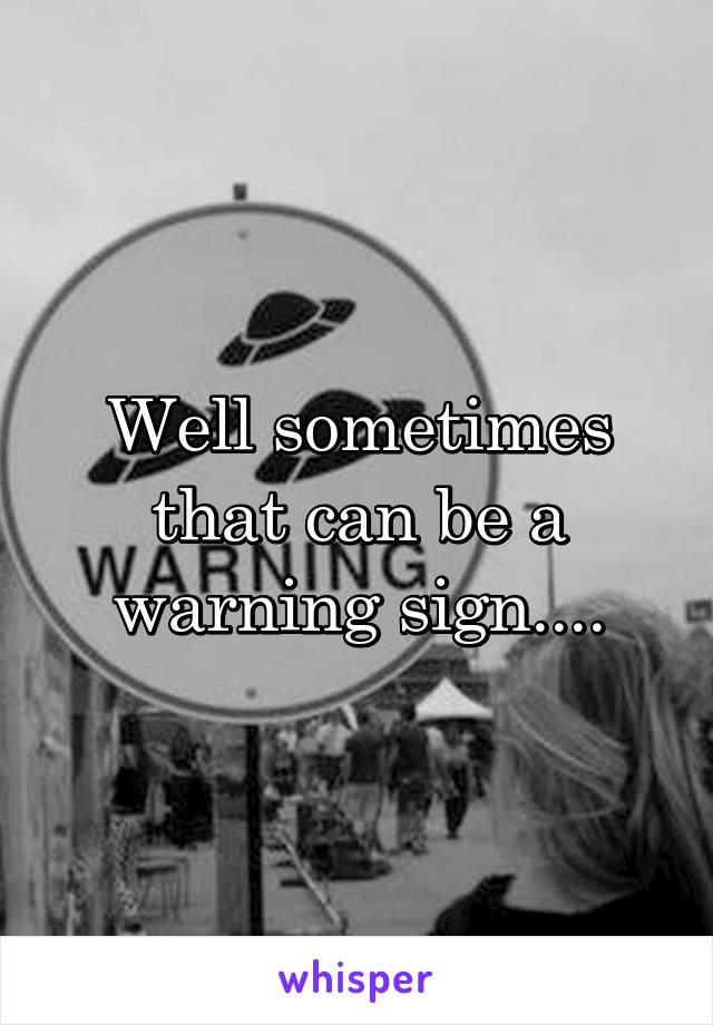 Well sometimes that can be a warning sign....