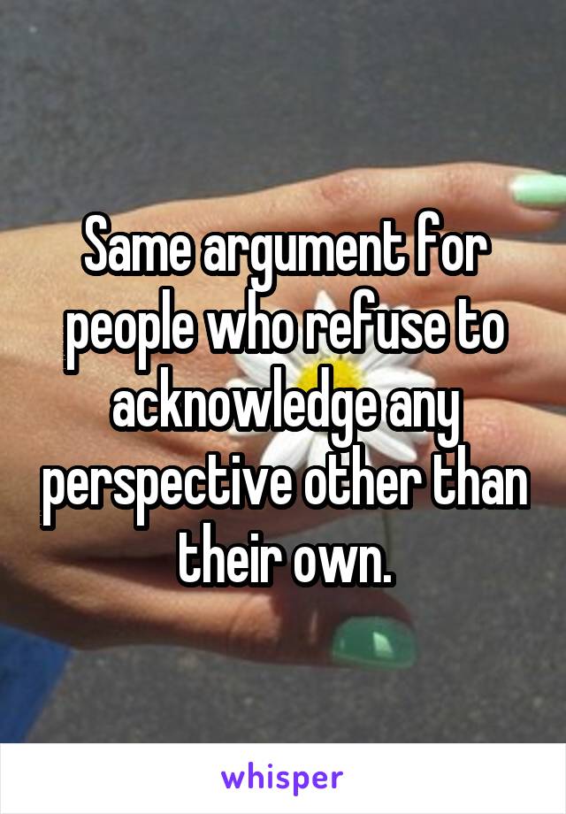 Same argument for people who refuse to acknowledge any perspective other than their own.