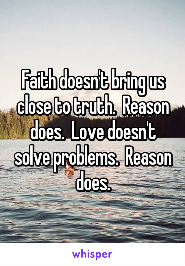 Faith doesn't bring us close to truth.  Reason does.  Love doesn't solve problems.  Reason does.