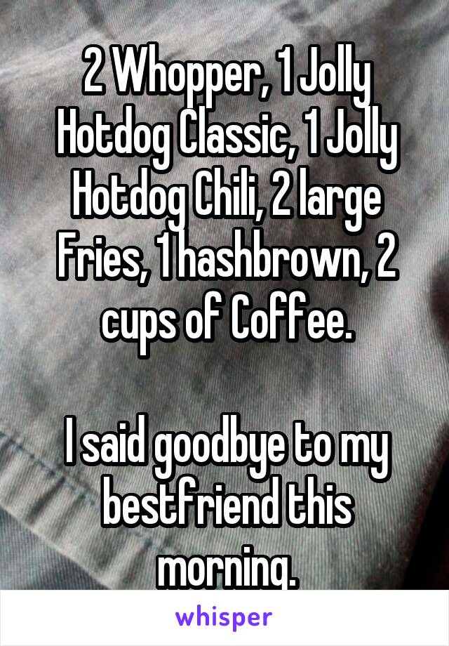 2 Whopper, 1 Jolly Hotdog Classic, 1 Jolly Hotdog Chili, 2 large Fries, 1 hashbrown, 2 cups of Coffee.

I said goodbye to my bestfriend this morning.