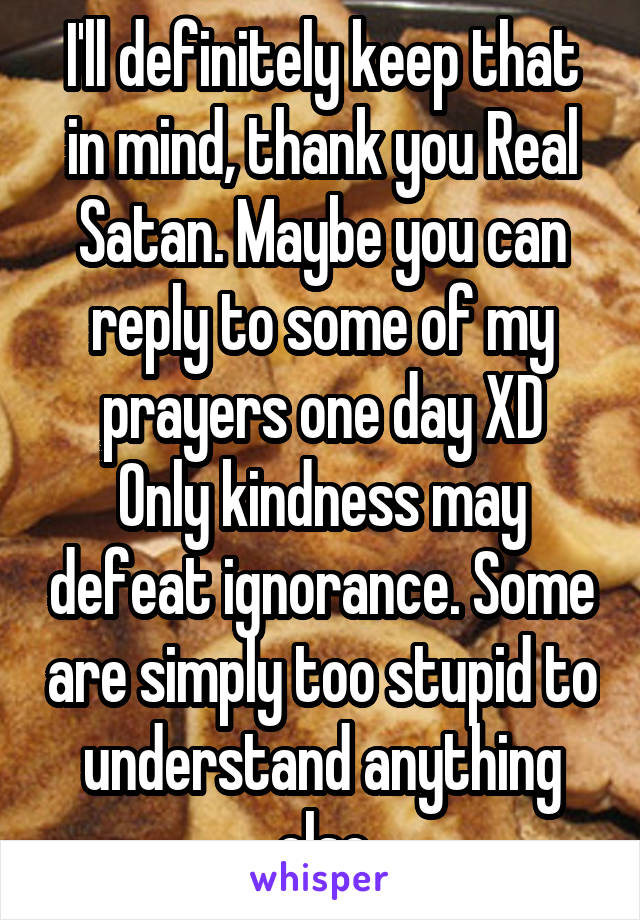 I'll definitely keep that in mind, thank you Real Satan. Maybe you can reply to some of my prayers one day XD
Only kindness may defeat ignorance. Some are simply too stupid to understand anything else