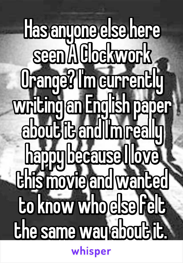 Has anyone else here seen A Clockwork Orange? I'm currently writing an English paper about it and I'm really happy because I love this movie and wanted to know who else felt the same way about it. 