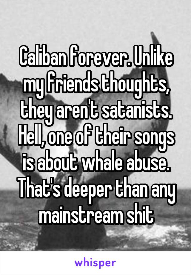 Caliban forever. Unlike my friends thoughts, they aren't satanists. Hell, one of their songs is about whale abuse. That's deeper than any mainstream shit