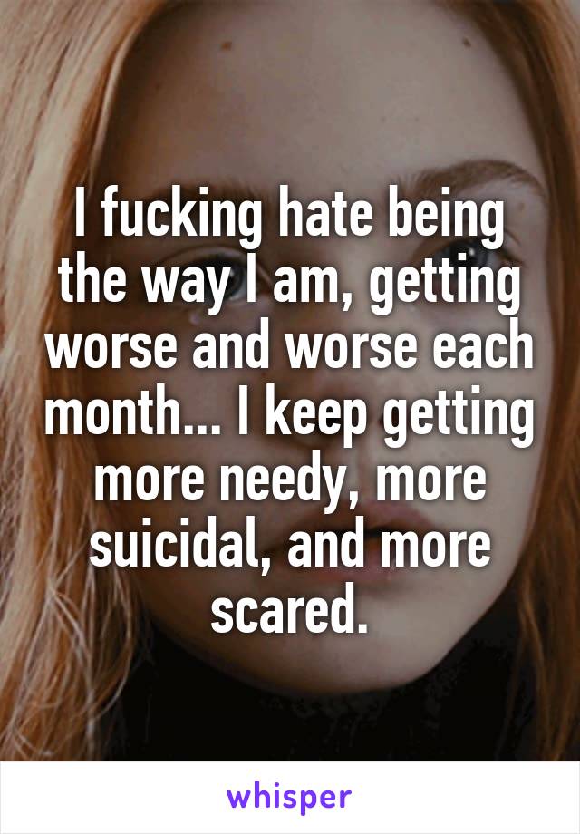 I fucking hate being the way I am, getting worse and worse each month... I keep getting more needy, more suicidal, and more scared.
