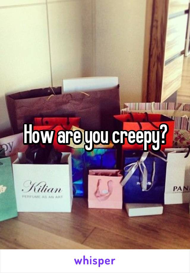 How are you creepy?