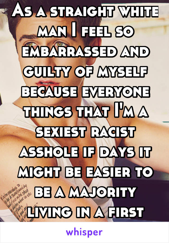 As a straight white man I feel so embarrassed and guilty of myself because everyone things that I'm a sexiest racist asshole if days it might be easier to be a majority living in a first world country