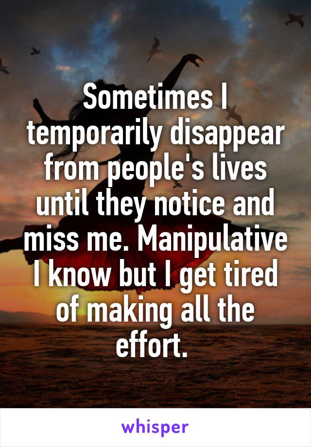 Sometimes I temporarily disappear from people's lives until they notice and miss me. Manipulative I know but I get tired of making all the effort. 