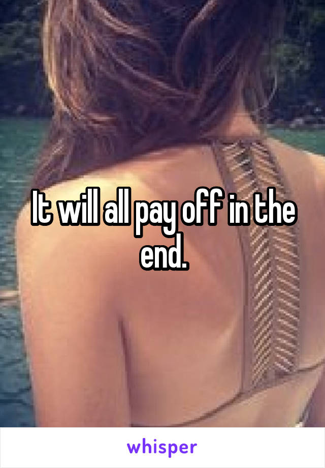 It will all pay off in the end.