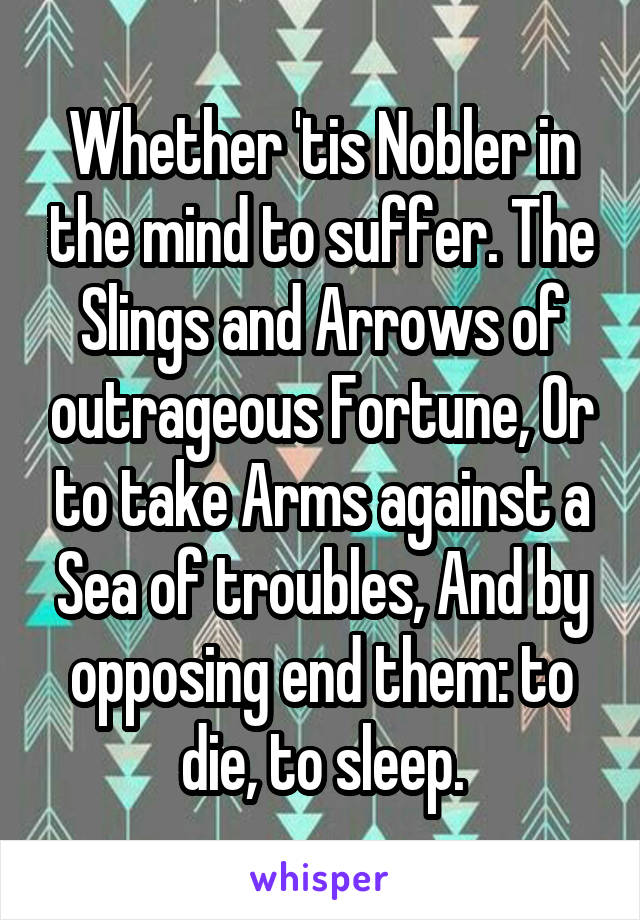 Whether 'tis Nobler in the mind to suffer. The Slings and Arrows of outrageous Fortune, Or to take Arms against a Sea of troubles, And by opposing end them: to die, to sleep.