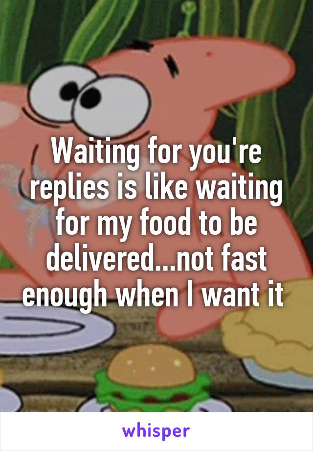 Waiting for you're replies is like waiting for my food to be delivered...not fast enough when I want it 