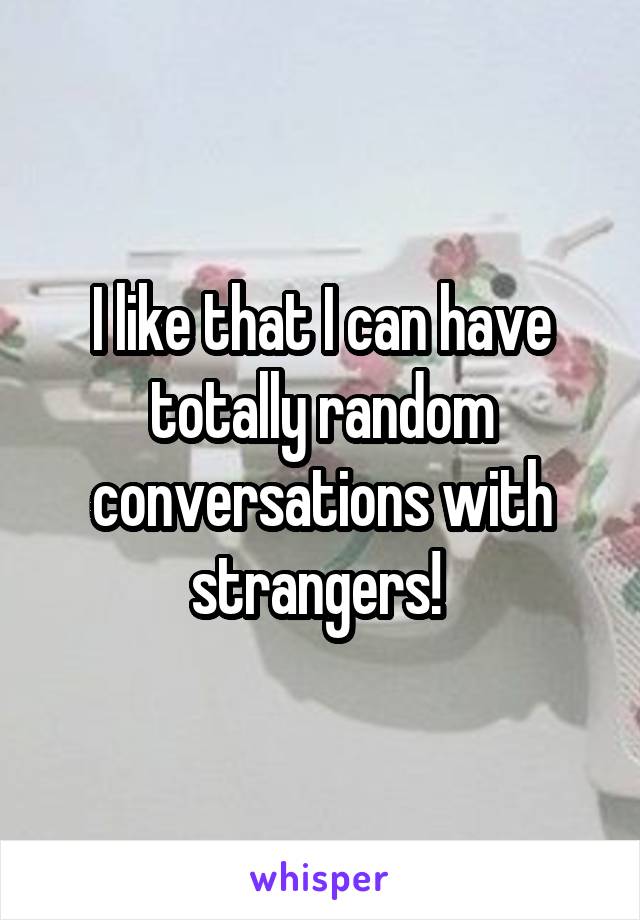 I like that I can have totally random conversations with strangers! 