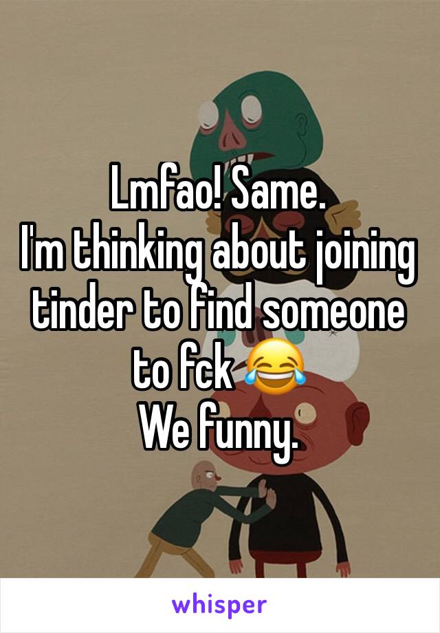 Lmfao! Same. 
I'm thinking about joining tinder to find someone to fck 😂
We funny. 