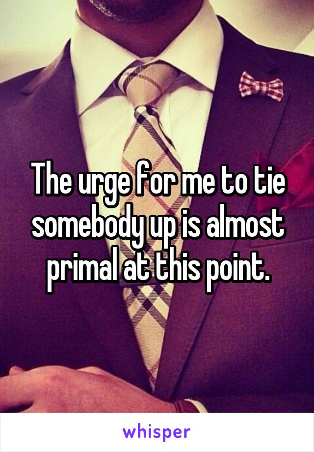 The urge for me to tie somebody up is almost primal at this point.